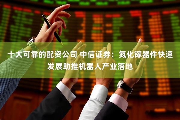 十大可靠的配资公司 中信证券：氮化镓器件快速发展助推机器人产业落地