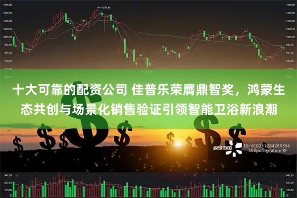 十大可靠的配资公司 佳普乐荣膺鼎智奖，鸿蒙生态共创与场景化销售验证引领智能卫浴新浪潮