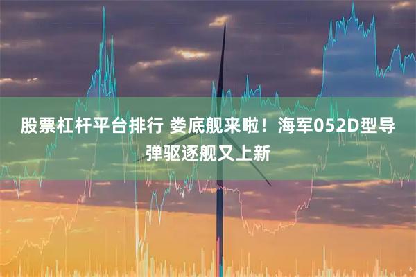 股票杠杆平台排行 娄底舰来啦！海军052D型导弹驱逐舰又上新