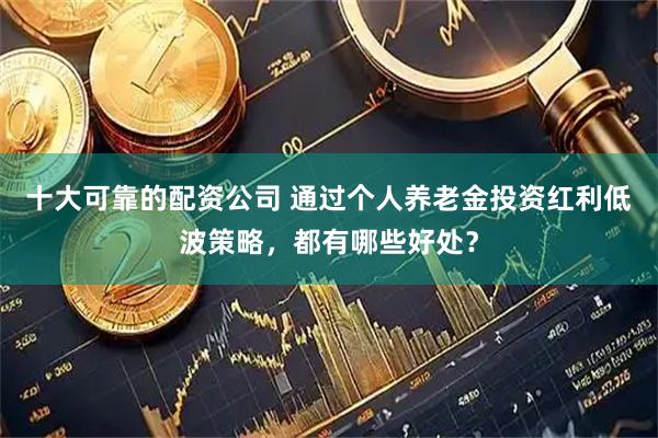 十大可靠的配资公司 通过个人养老金投资红利低波策略，都有哪些好处？