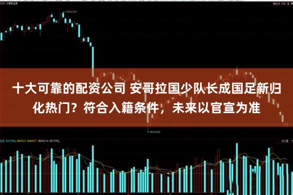 十大可靠的配资公司 安哥拉国少队长成国足新归化热门？符合入籍条件，未来以官宣为准
