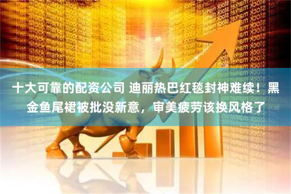 十大可靠的配资公司 迪丽热巴红毯封神难续！黑金鱼尾裙被批没新意，审美疲劳该换风格了