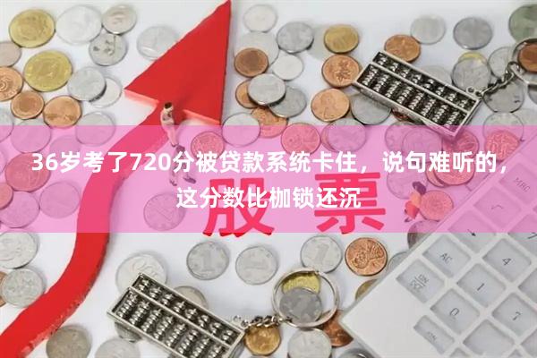 36岁考了720分被贷款系统卡住，说句难听的，这分数比枷锁还沉