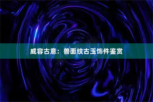 威容古意：兽面纹古玉饰件鉴赏