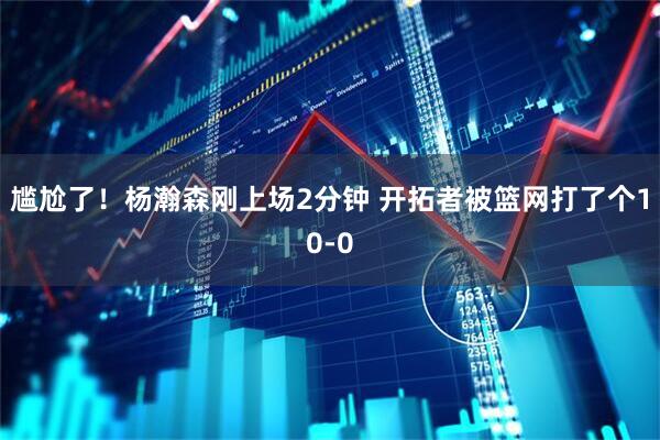 尴尬了！杨瀚森刚上场2分钟 开拓者被篮网打了个10-0