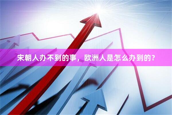 宋朝人办不到的事，欧洲人是怎么办到的？