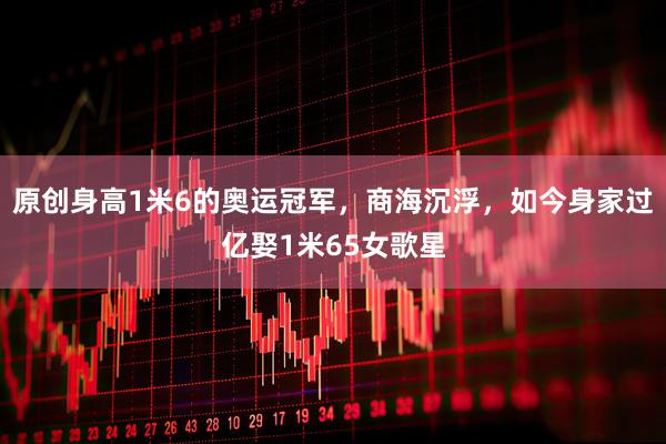 原创身高1米6的奥运冠军，商海沉浮，如今身家过亿娶1米65女歌星