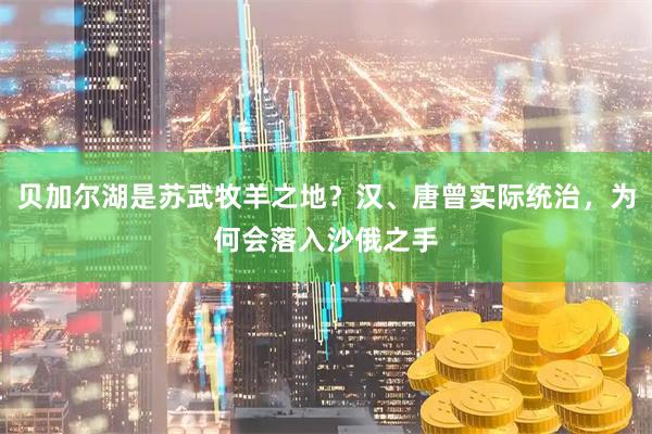 贝加尔湖是苏武牧羊之地？汉、唐曾实际统治，为何会落入沙俄之手