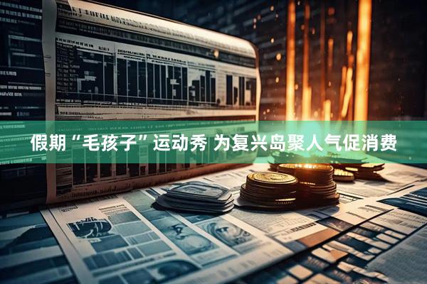 假期“毛孩子”运动秀 为复兴岛聚人气促消费