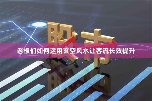 老板们如何运用玄空风水让客流长效提升