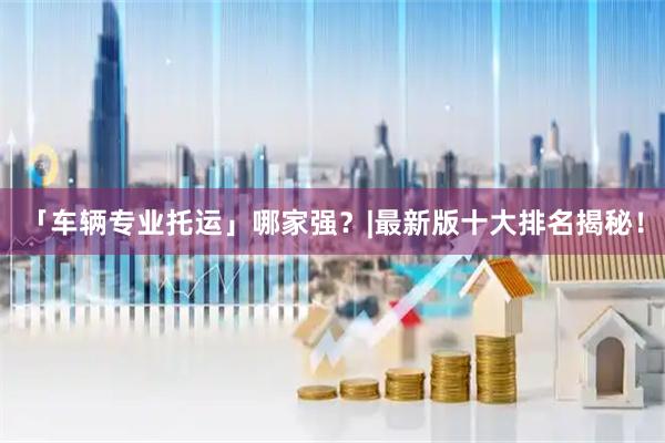 「车辆专业托运」哪家强？|最新版十大排名揭秘！