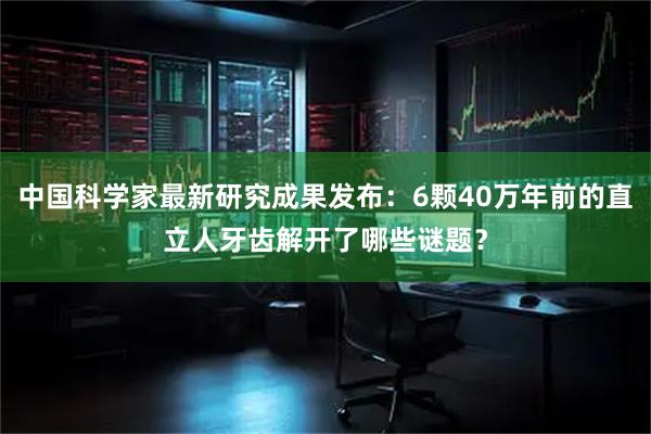 中国科学家最新研究成果发布：6颗40万年前的直立人牙齿解开了哪些谜题？
