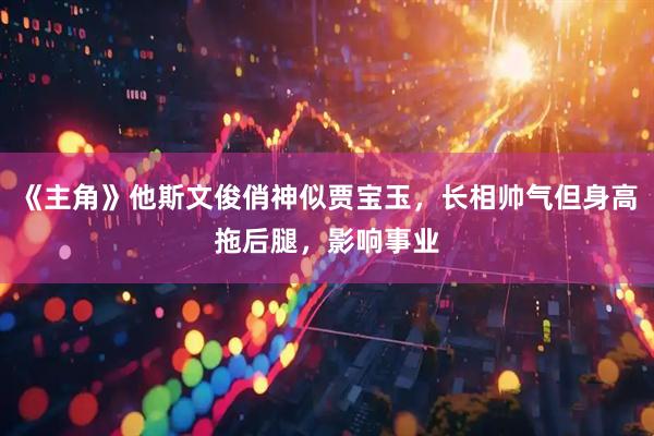 《主角》他斯文俊俏神似贾宝玉，长相帅气但身高拖后腿，影响事业